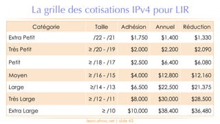 learn.afrinic.net | slide 43
La grille des cotisations IPv4 pour LIR
Catégorie Taille Adhésion Annuel Réduction
Extra Petit /22 - /21 $1,750 $1,400 $1,330
Très Petit ≥ /20 - /19 $2,000 $2,200 $2,090
Petit ≥ /18 - /17 $2,500 $6,400 $6,080
Moyen ≥ /16 - /15 $4,000 $12,800 $12,160
Large ≥/14 - /13 $6,500 $22,500 $21,375
Très Large ≥ /12 - /11 $8,000 $30,000 $28,500
Extra Large ≥ /10 $10,000 $38,400 $36,480
 