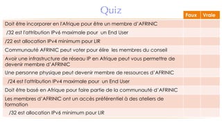 Quiz Faux Vraie
Doit être incorporer en l'Afrique pour être un membre d’AFRINIC
/32 est l'attribution IPv6 maximale pour un End User
/22 est allocation IPv4 minimum pour LIR
Communauté AFRINIC peut voter pour élire les membres du conseil
Avoir une infrastructure de réseau IP en Afrique peut vous permettre de
devenir membre d’AFRINIC
Une personne physique peut devenir membre de ressources d’AFRINIC
/24 est l'attribution IPv4 maximale pour un End User
Doit être basé en Afrique pour faire partie de la communauté d’AFRINIC
Les membres d’AFRINIC ont un accès préférentiel à des ateliers de
formation
/32 est allocation IPv6 minimum pour LIR
 