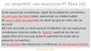 (i) les ressources numériques, objet de la présente convention,
ne sont pas des biens (réels, personnels ou intellectuelle);
(ii) aucun droit de propriété ne serait acquis en vertu de cet
accord;
(iii) il est accordé un droit exclusif d'utilisation de ces ressources
numériques dans le cadre du ‘besoin’ exprimé lors de son
application et à aucune autre fin pendant la durée de la
présente convention;
(iv) le transfert des ressources numériques est strictement interdit.
La ‘propriété’ des ressources IP[ RSA6 (d)]
learn.afrinic.net | slide 9
 