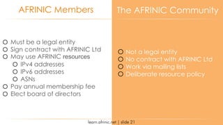 learn.afrinic.net | slide 21
AFRINIC Members The AFRINIC Community
o Must be a legal entity
o Sign contract with AFRINIC Ltd
o May use AFRINIC resources
o IPv4 addresses
o IPv6 addresses
o ASNs
o Pay annual membership fee
o Elect board of directors
o Not a legal entity
o No contract with AFRINIC Ltd
o Work via mailing lists
o Deliberate resource policy
 