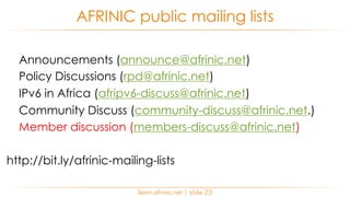 Announcements (announce@afrinic.net)
Policy Discussions (rpd@afrinic.net)
IPv6 in Africa (afripv6-discuss@afrinic.net)
Community Discuss (community-discuss@afrinic.net.)
Member discussion (members-discuss@afrinic.net)
http://bit.ly/afrinic-mailing-lists
AFRINIC public mailing lists
learn.afrinic.net | slide 23
 