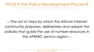 ----The set of steps by which the African Internet
community proposes, deliberates and adopts the
policies that guide the use of number resources in
the AFRINIC service region----
What is the Policy Development Process?
learn.afrinic.net | slide 29
 