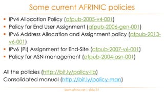 learn.afrinic.net | slide 31
Some current AFRINIC policies
§ IPv4 Allocation Policy (afpub-2005-v4-001)
§ Policy for End User Assignment (afpub-2006-gen-001)
§ IPv6 Address Allocation and Assignment policy (afpub-2013-
v6-001)
§ IPv6 (PI) Assignment for End-Site (afpub-2007-v6-001)
§ Policy for ASN management (afpub-2004-asn-001)
All the policies (http://bit.ly/policy-lib)
Consolidated manual (http://bit.ly/policy-man)
 