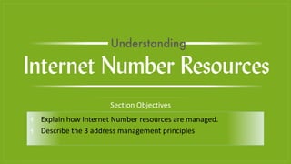 ⫞ Explain how Internet Number resources are managed.
⫞ Describe the 3 address management principles
Section Objectives
Internet Number Resources
Understanding
 