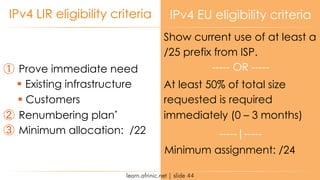 learn.afrinic.net | slide 44
IPv4 LIR eligibility criteria IPv4 EU eligibility criteria
① Prove immediate need
§ Existing infrastructure
§ Customers
② Renumbering plan*
③ Minimum allocation: /22
Show current use of at least a
/25 prefix from ISP.
Minimum assignment: /24
At least 50% of total size
requested is required
immediately (0 – 3 months)
----- OR -----
-----|-----
 