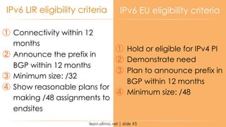 learn.afrinic.net | slide 45
IPv6 LIR eligibility criteria IPv6 EU eligibility criteria
① Connectivity within 12
months
② Announce the prefix in
BGP within 12 months
③ Minimum size: /32
④ Show reasonable plans for
making /48 assignments to
endsites
① Hold or eligible for IPv4 PI
② Demonstrate need
③ Plan to announce prefix in
BGP within 12 months
④ Minimum size: /48
 
