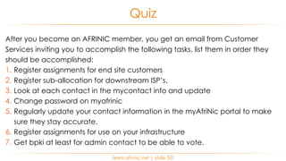 After you become an AFRINIC member, you get an email from Customer
Services inviting you to accomplish the following tasks, list them in order they
should be accomplished:
1. Register assignments for end site customers
2. Register sub-allocation for downstream ISP’s.
3. Look at each contact in the mycontact info and update
4. Change password on myafrinic
5. Regularly update your contact information in the myAfriNic portal to make
sure they stay accurate.
6. Register assignments for use on your infrastructure
7. Get bpki at least for admin contact to be able to vote.
Quiz
learn.afrinic.net | slide 50
 