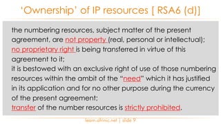 the numbering resources, subject matter of the present
agreement, are not property (real, personal or intellectual);
no proprietary right is being transferred in virtue of this
agreement to it;
it is bestowed with an exclusive right of use of those numbering
resources within the ambit of the “need” which it has justified
in its application and for no other purpose during the currency
of the present agreement;
transfer of the number resources is strictly prohibited.
‘Ownership’ of IP resources [ RSA6 (d)]
learn.afrinic.net | slide 9
 