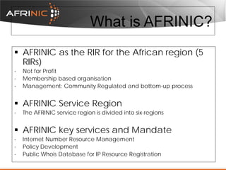 What is AFRINIC?
 AFRINIC as the RIR for the African region (5
RIRs)
-

Not for Profit
Membership based organisation
Management: Community Regulated and bottom-up process

 AFRINIC Service Region
-

The AFRINIC service region is divided into six-regions

 AFRINIC key services and Mandate
-

Internet Number Resource Management
Policy Development
Public Whois Database for IP Resource Registration

 