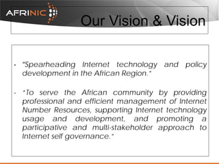 Our Vision & Vision
- “Spearheading Internet technology and policy
development in the African Region.”
- “To serve the African community by providing
professional and efficient management of Internet
Number Resources, supporting Internet technology
usage and development, and promoting a
participative and multi-stakeholder approach to
Internet self governance.”

 