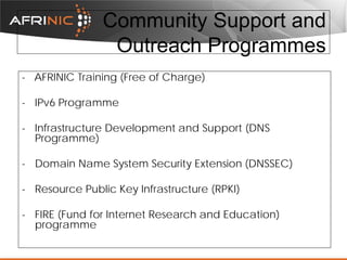 Community Support and
Outreach Programmes
- AFRINIC Training (Free of Charge)
- IPv6 Programme
- Infrastructure Development and Support (DNS
Programme)
- Domain Name System Security Extension (DNSSEC)
- Resource Public Key Infrastructure (RPKI)
- FIRE (Fund for Internet Research and Education)
programme

 