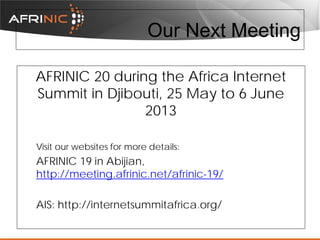 Our Next Meeting
AFRINIC 20 during the Africa Internet
Summit in Djibouti, 25 May to 6 June
2013
Visit our websites for more details:

AFRINIC 19 in Abijian,
http://meeting.afrinic.net/afrinic-19/
AIS: http://internetsummitafrica.org/

 