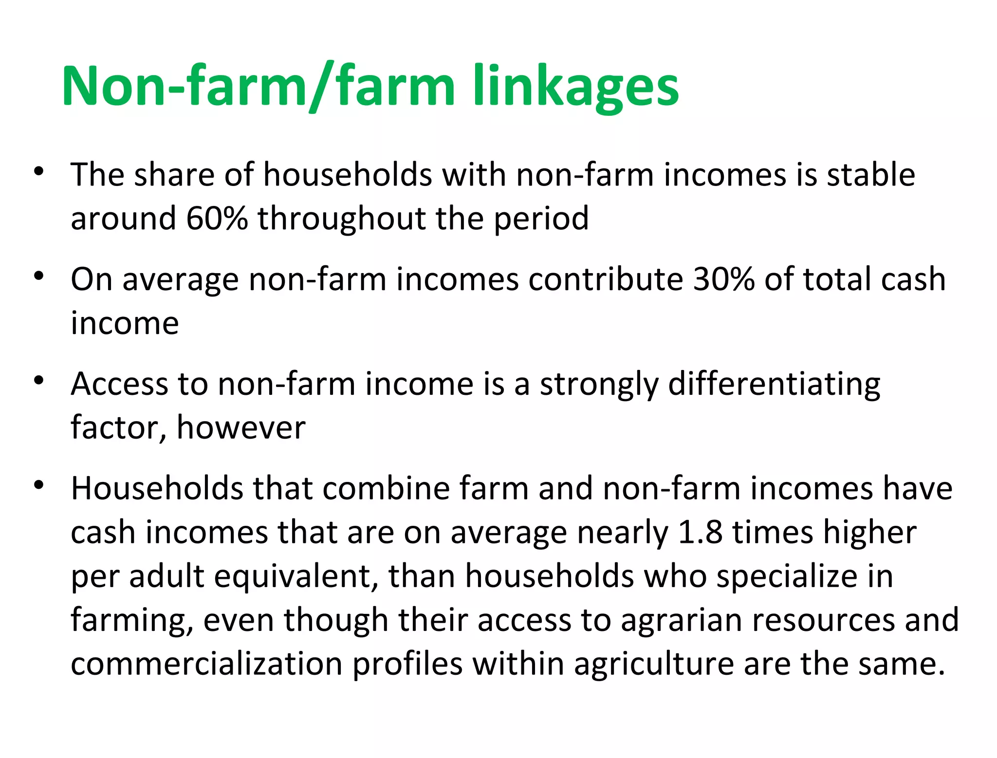 Non-farm/farm linkages
• The share of households with non-farm incomes is stable
around 60% throughout the period
• On average non-farm incomes contribute 30% of total cash
income
• Access to non-farm income is a strongly differentiating
factor, however
• Households that combine farm and non-farm incomes have
cash incomes that are on average nearly 1.8 times higher
per adult equivalent, than households who specialize in
farming, even though their access to agrarian resources and
commercialization profiles within agriculture are the same.
 