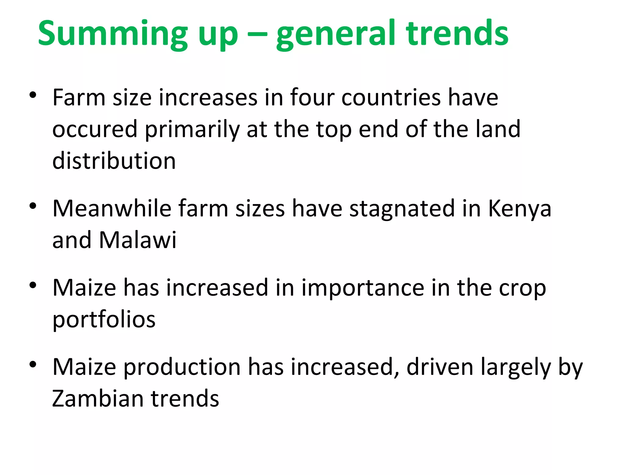 Summing up – general trends
• Farm size increases in four countries have
occured primarily at the top end of the land
distribution
• Meanwhile farm sizes have stagnated in Kenya
and Malawi
• Maize has increased in importance in the crop
portfolios
• Maize production has increased, driven largely by
Zambian trends
 