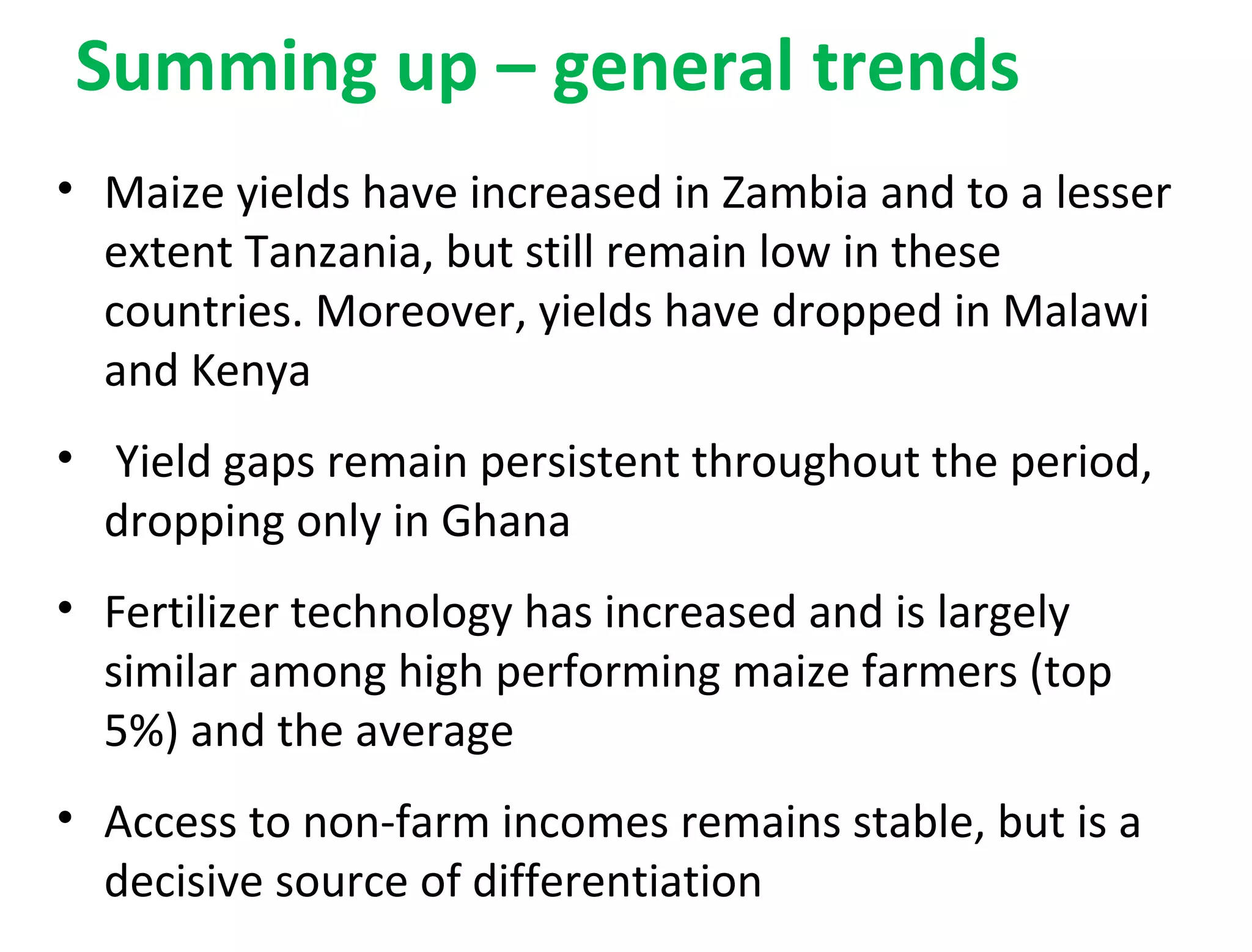 Summing up – general trends
• Maize yields have increased in Zambia and to a lesser
extent Tanzania, but still remain low in these
countries. Moreover, yields have dropped in Malawi
and Kenya
• Yield gaps remain persistent throughout the period,
dropping only in Ghana
• Fertilizer technology has increased and is largely
similar among high performing maize farmers (top
5%) and the average
• Access to non-farm incomes remains stable, but is a
decisive source of differentiation
 
