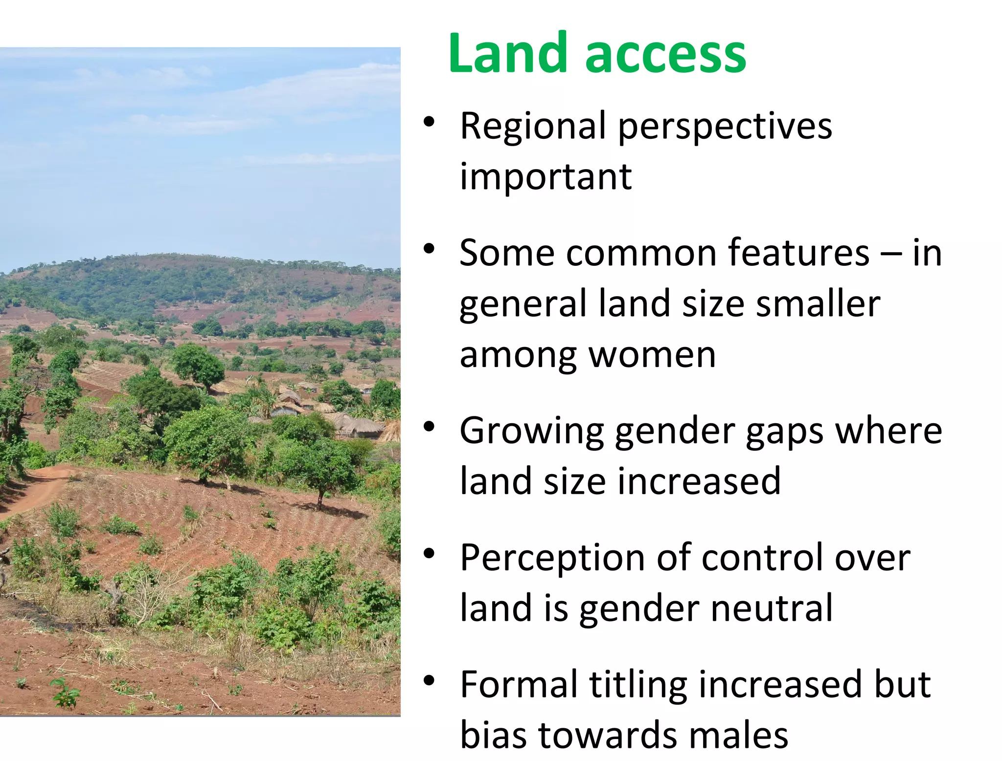 • Regional perspectives
important
• Some common features – in
general land size smaller
among women
• Growing gender gaps where
land size increased
• Perception of control over
land is gender neutral
• Formal titling increased but
bias towards males
Land access
 