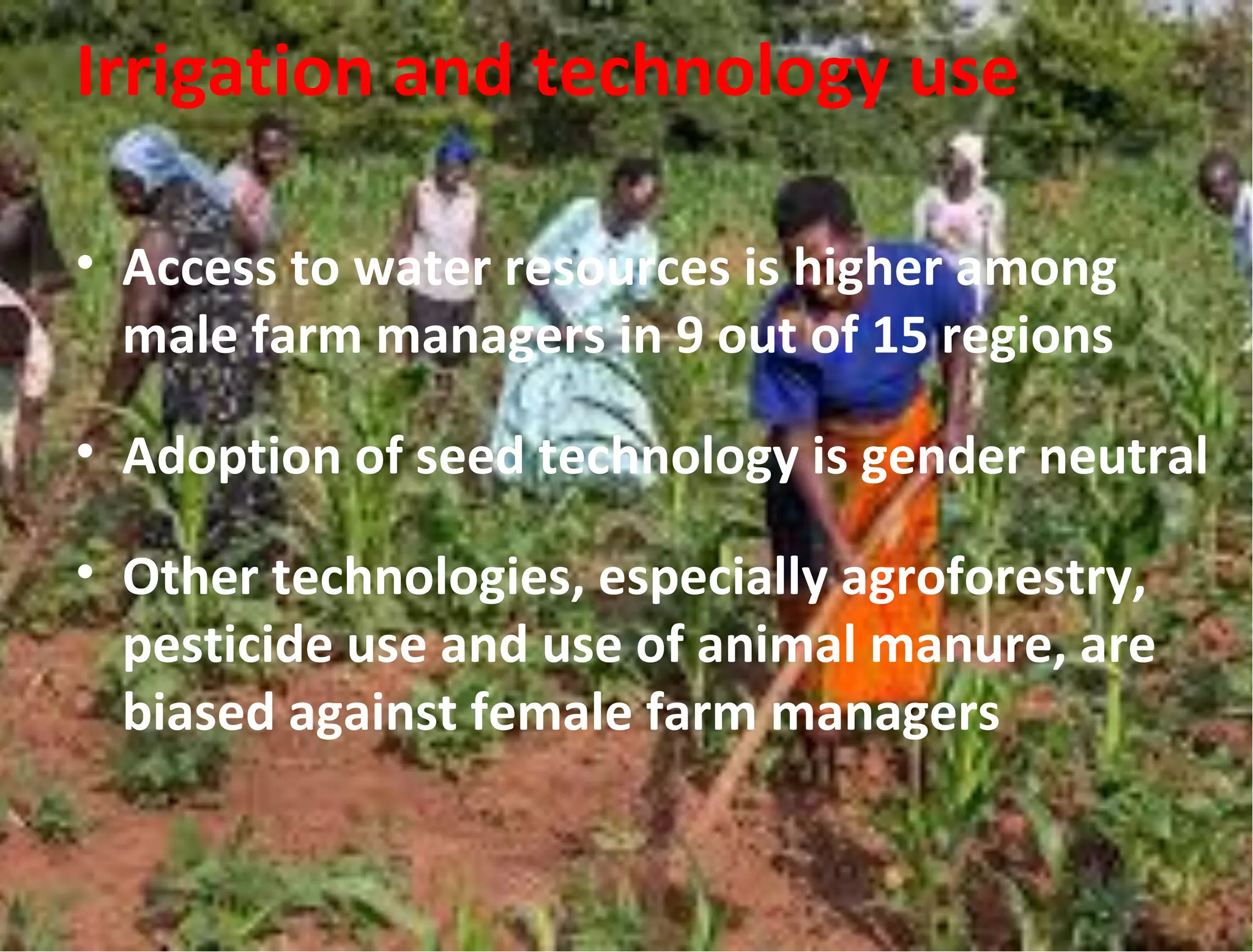 Irrigation and technology use
• Access to water resources is higher among
male farm managers in 9 out of 15 regions
• Adoption of seed technology is gender neutral
• Other technologies, especially agroforestry,
pesticide use and use of animal manure, are
biased against female farm managers
 
