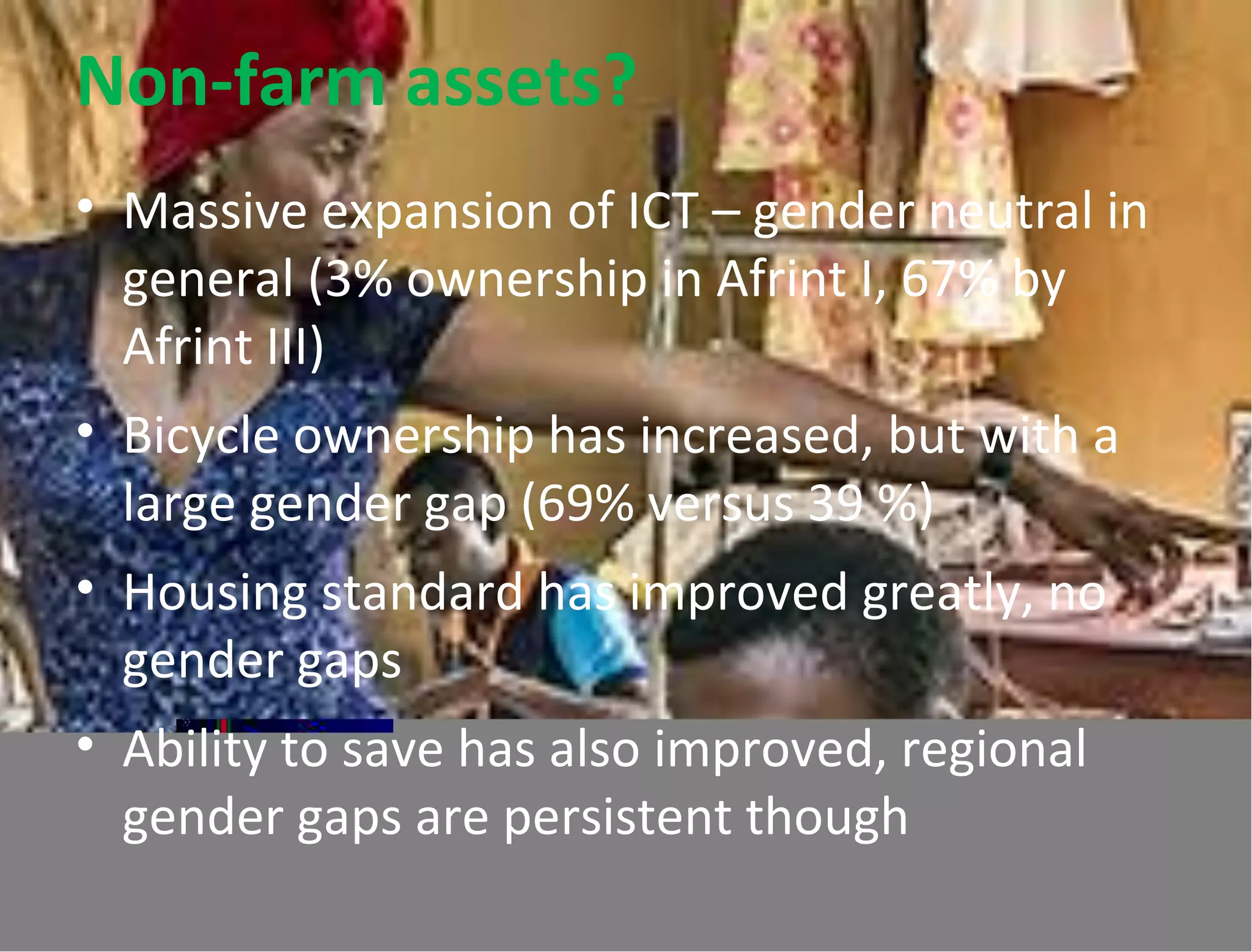 Non-farm assets?
• Massive expansion of ICT – gender neutral in
general (3% ownership in Afrint I, 67% by
Afrint III)
• Bicycle ownership has increased, but with a
large gender gap (69% versus 39 %)
• Housing standard has improved greatly, no
gender gaps
• Ability to save has also improved, regional
gender gaps are persistent though
 