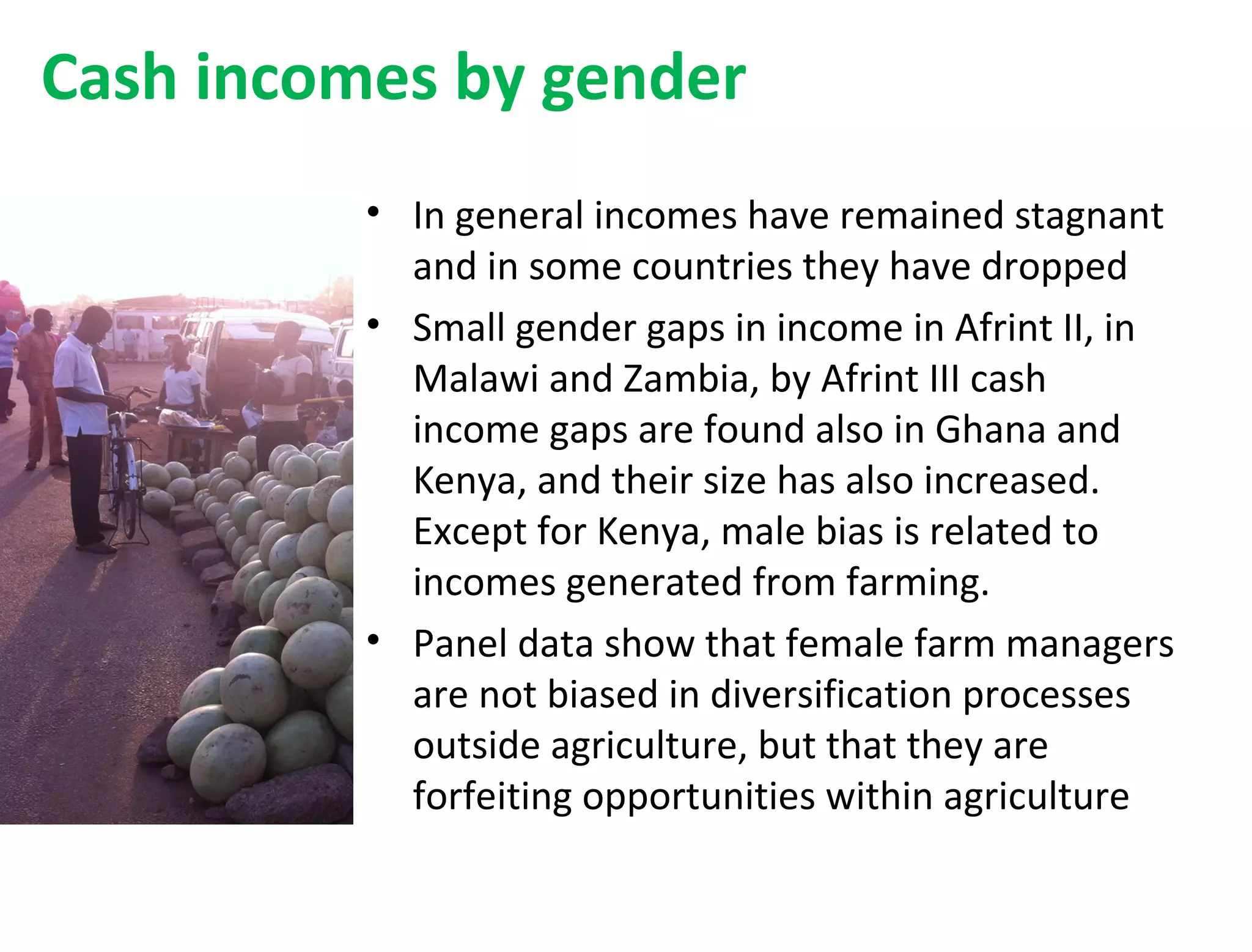 Cash incomes by gender
• In general incomes have remained stagnant
and in some countries they have dropped
• Small gender gaps in income in Afrint II, in
Malawi and Zambia, by Afrint III cash
income gaps are found also in Ghana and
Kenya, and their size has also increased.
Except for Kenya, male bias is related to
incomes generated from farming.
• Panel data show that female farm managers
are not biased in diversification processes
outside agriculture, but that they are
forfeiting opportunities within agriculture
 