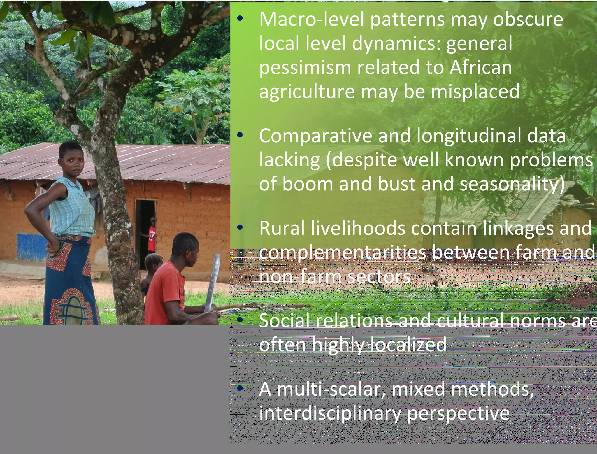 • Macro-level patterns may obscure
local level dynamics: general
pessimism related to African
agriculture may be misplaced
• Comparative and longitudinal data
lacking (despite well known problems
of boom and bust and seasonality)
• Rural livelihoods contain linkages and
complementarities between farm and
non-farm sectors
• Social relations and cultural norms are
often highly localized
• A multi-scalar, mixed methods,
interdisciplinary perspective
 
