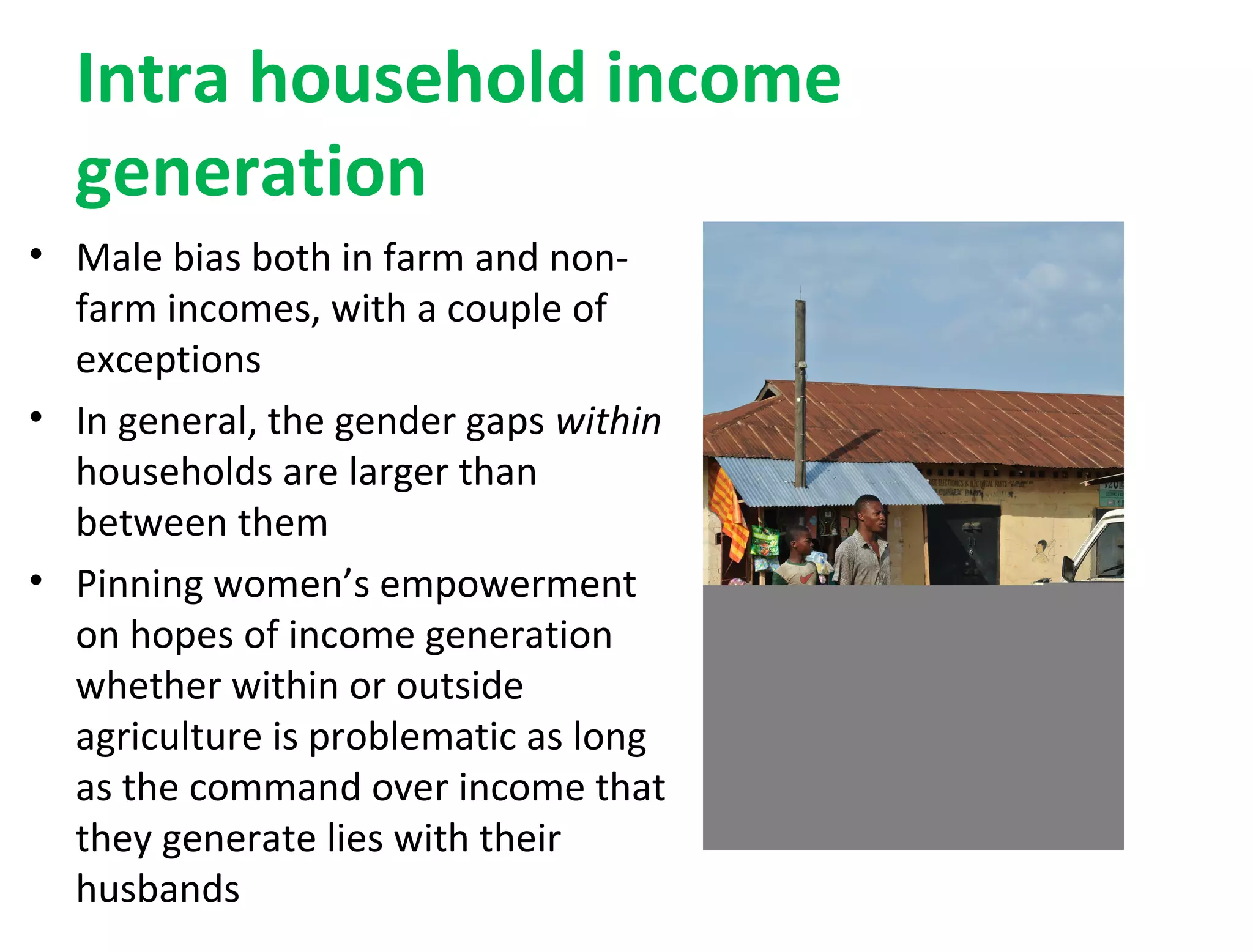 Intra household income
generation
• Male bias both in farm and non-
farm incomes, with a couple of
exceptions
• In general, the gender gaps within
households are larger than
between them
• Pinning women’s empowerment
on hopes of income generation
whether within or outside
agriculture is problematic as long
as the command over income that
they generate lies with their
husbands
 