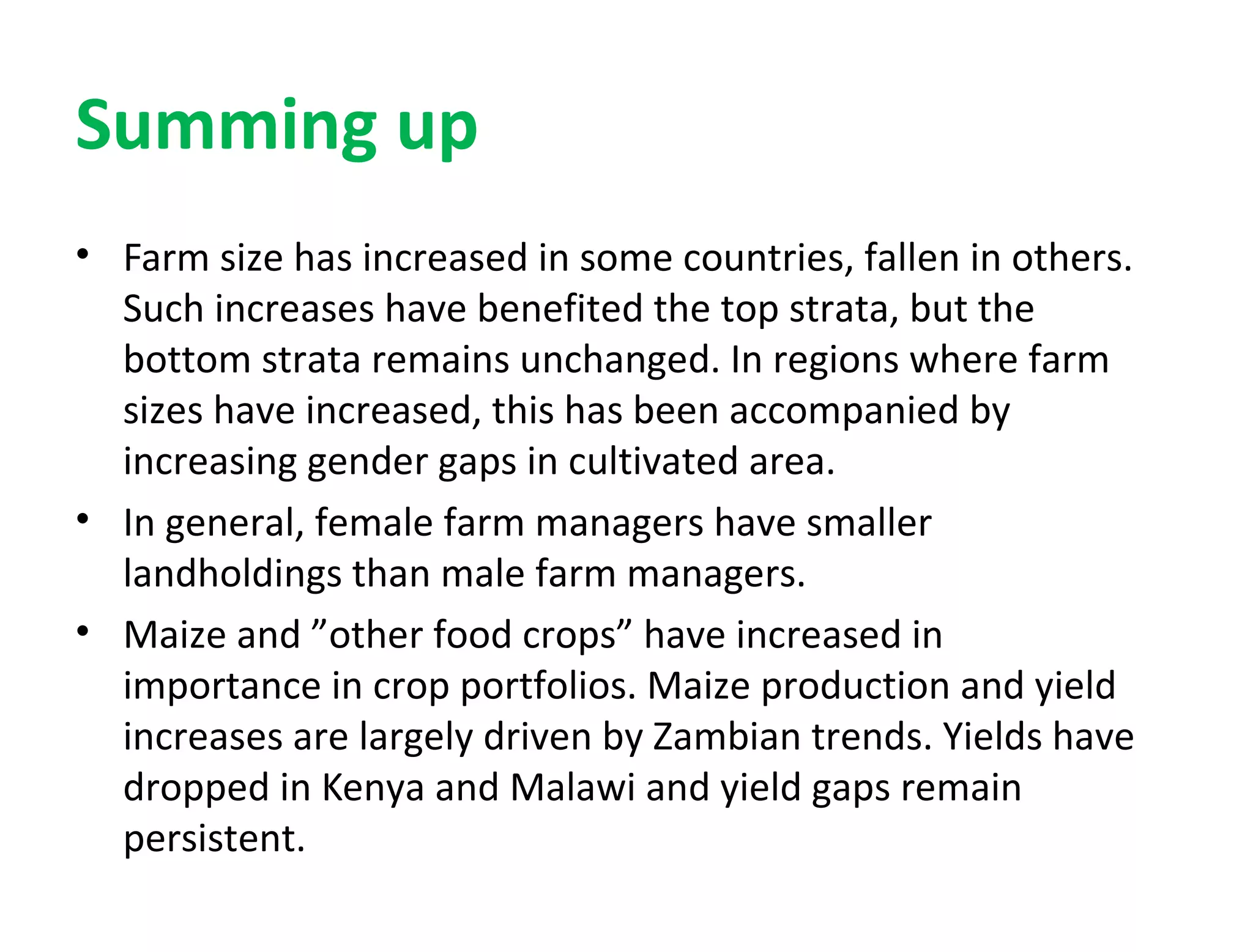 Summing up
• Farm size has increased in some countries, fallen in others.
Such increases have benefited the top strata, but the
bottom strata remains unchanged. In regions where farm
sizes have increased, this has been accompanied by
increasing gender gaps in cultivated area.
• In general, female farm managers have smaller
landholdings than male farm managers.
• Maize and ”other food crops” have increased in
importance in crop portfolios. Maize production and yield
increases are largely driven by Zambian trends. Yields have
dropped in Kenya and Malawi and yield gaps remain
persistent.
 