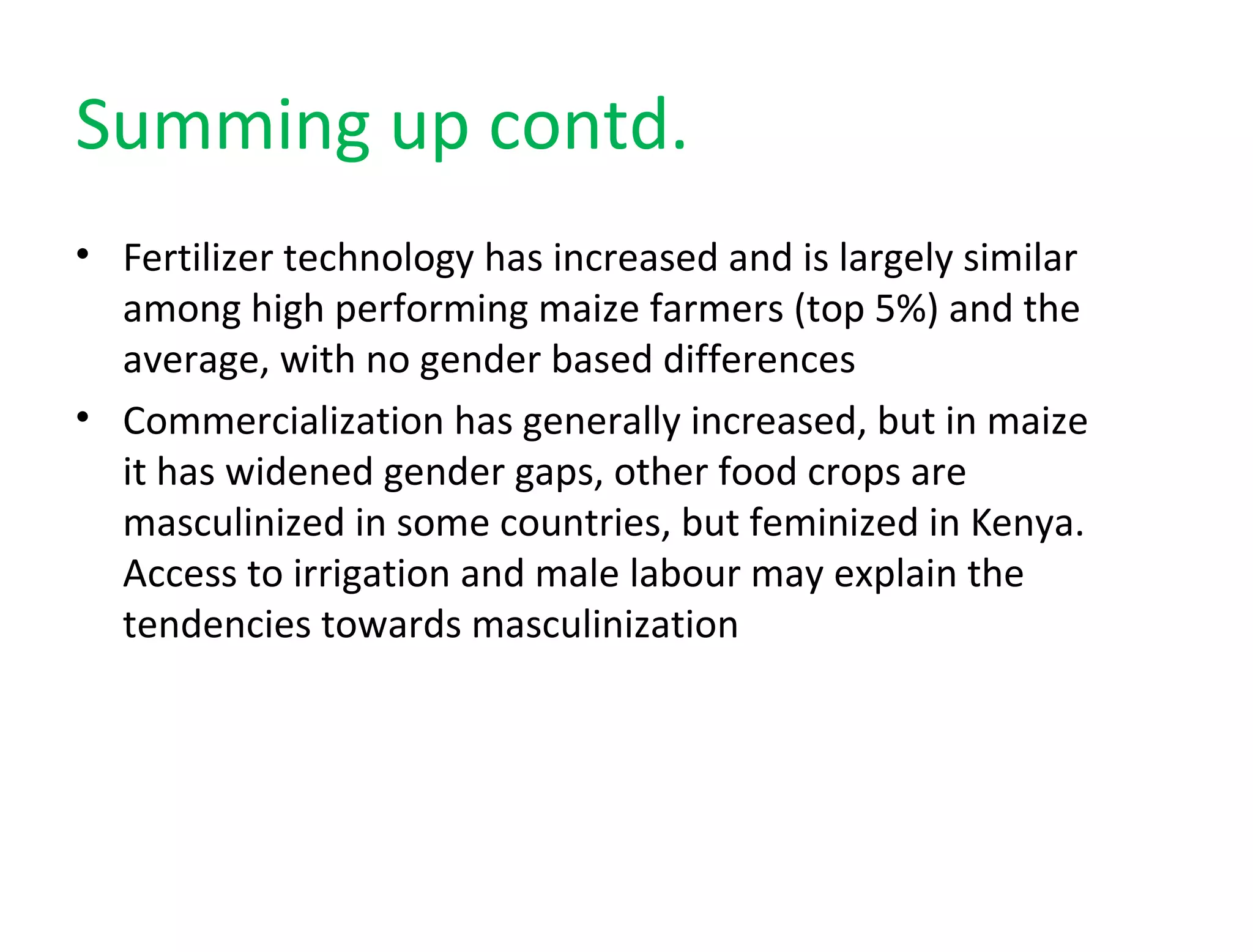 Summing up contd.
• Fertilizer technology has increased and is largely similar
among high performing maize farmers (top 5%) and the
average, with no gender based differences
• Commercialization has generally increased, but in maize
it has widened gender gaps, other food crops are
masculinized in some countries, but feminized in Kenya.
Access to irrigation and male labour may explain the
tendencies towards masculinization
 