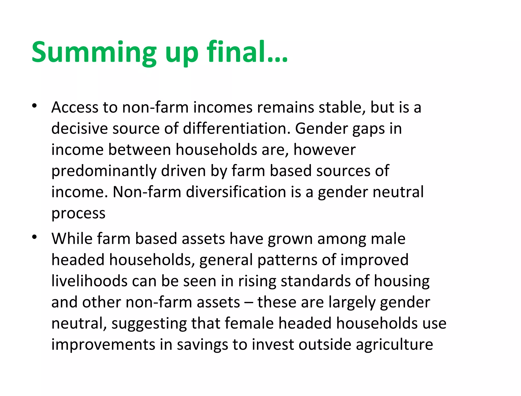 Summing up final…
• Access to non-farm incomes remains stable, but is a
decisive source of differentiation. Gender gaps in
income between households are, however
predominantly driven by farm based sources of
income. Non-farm diversification is a gender neutral
process
• While farm based assets have grown among male
headed households, general patterns of improved
livelihoods can be seen in rising standards of housing
and other non-farm assets – these are largely gender
neutral, suggesting that female headed households use
improvements in savings to invest outside agriculture
 