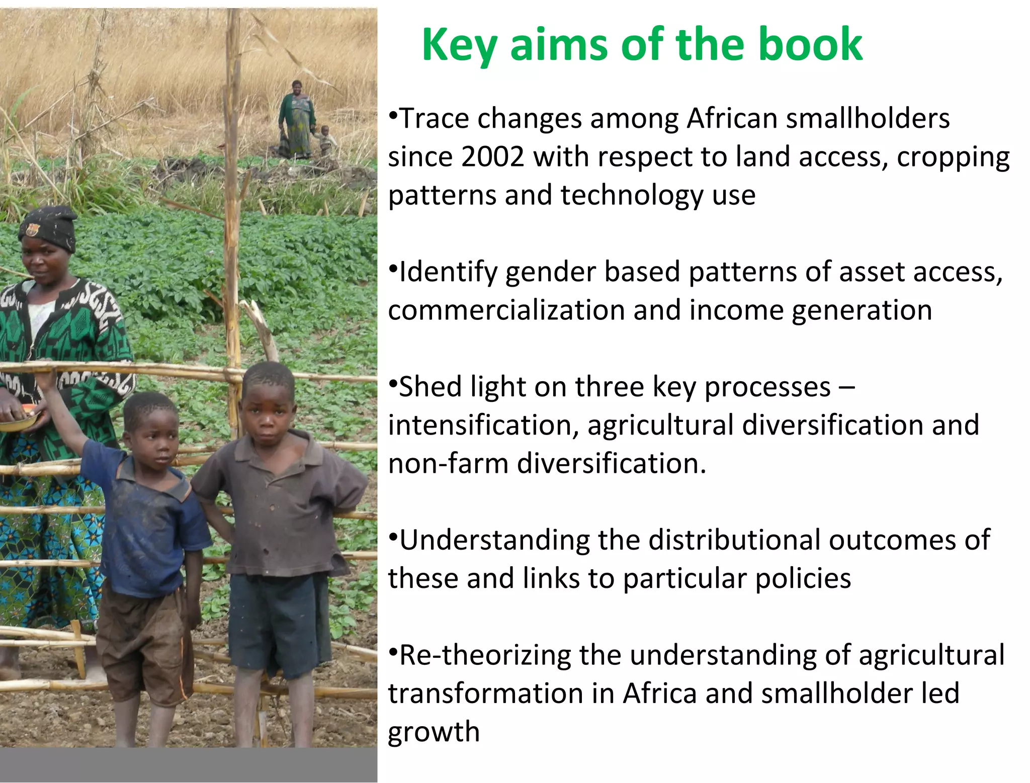 Key aims of the book
•Trace changes among African smallholders
since 2002 with respect to land access, cropping
patterns and technology use
•Identify gender based patterns of asset access,
commercialization and income generation
•Shed light on three key processes –
intensification, agricultural diversification and
non-farm diversification.
•Understanding the distributional outcomes of
these and links to particular policies
•Re-theorizing the understanding of agricultural
transformation in Africa and smallholder led
growth
 