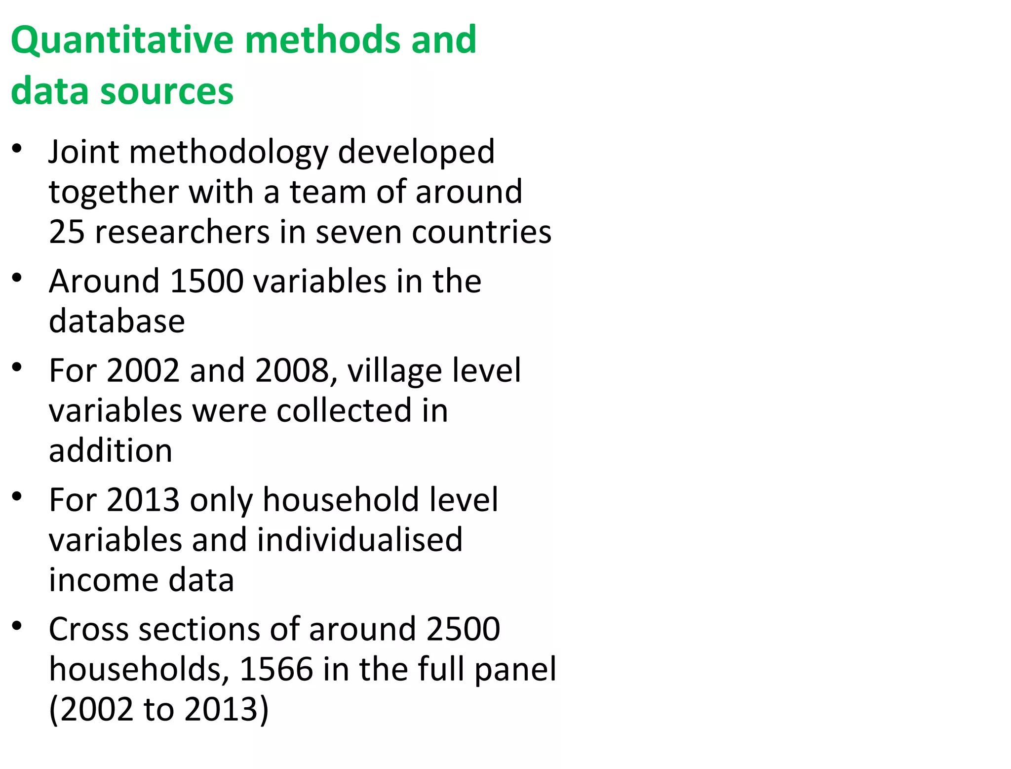 Quantitative methods and
data sources
• Joint methodology developed
together with a team of around
25 researchers in seven countries
• Around 1500 variables in the
database
• For 2002 and 2008, village level
variables were collected in
addition
• For 2013 only household level
variables and individualised
income data
• Cross sections of around 2500
households, 1566 in the full panel
(2002 to 2013)
 