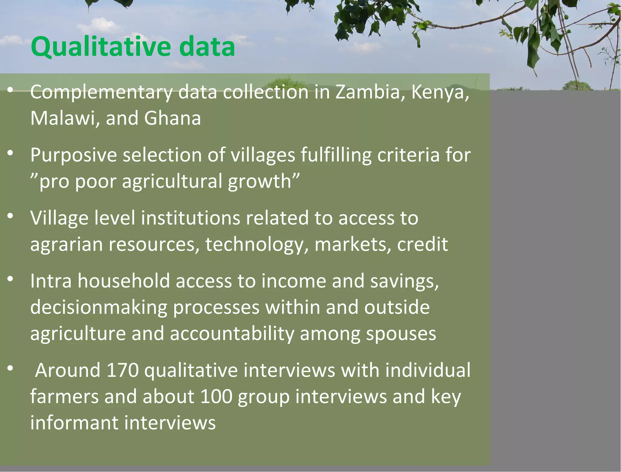 Qualitative data
• Complementary data collection in Zambia, Kenya,
Malawi, and Ghana
• Purposive selection of villages fulfilling criteria for
”pro poor agricultural growth”
• Village level institutions related to access to
agrarian resources, technology, markets, credit
• Intra household access to income and savings,
decisionmaking processes within and outside
agriculture and accountability among spouses
• Around 170 qualitative interviews with individual
farmers and about 100 group interviews and key
informant interviews
 