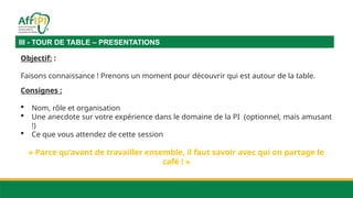 III - TOUR DE TABLE – PRESENTATIONS
Objectif: :
Faisons connaissance ! Prenons un moment pour découvrir qui est autour de la table.
Consignes :
 Nom, rôle et organisation
 Une anecdote sur votre expérience dans le domaine de la PI (optionnel, mais amusant
!)
 Ce que vous attendez de cette session
« Parce qu’avant de travailler ensemble, il faut savoir avec qui on partage le
café ! »
 