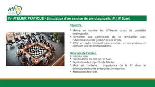 IV- ATELIER PRATIQUE - Simulation d’un service de pré-diagnostic IP ( IP Scan)
Objectifs :
 Mettre en lumière les différents droits de propriété
intellectuelle.
 Permettre aux participants de se familiariser avec
l’identification et la gestion de ces droits.
 Offrir un cadre interactif pour analyser un cas pratique et
formuler des recommandations.
Structure de l'atelier
1. Introduction
 Présentation du rôle de l’IP Scan.
 Explication des objectifs de l’atelier.
 Mise en contexte : importance de la PI dans le
développement des entreprises innovantes.
 Attribution des rôles.
 