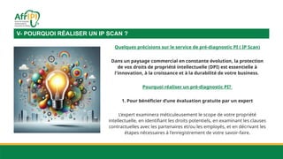 Quelques précisions sur le service de pré-diagnostic PI ( IP Scan)
Dans un paysage commercial en constante évolution, la protection
de vos droits de propriété intellectuelle (DPI) est essentielle à
l'innovation, à la croissance et à la durabilité de votre business.
Pourquoi réaliser un pré-diagnostic PI?
1. Pour bénéficier d’une évaluation gratuite par un expert
L’expert examinera méticuleusement le scope de votre propriété
intellectuelle, en identifiant les droits potentiels, en examinant les clauses
contractuelles avec les partenaires et/ou les employés, et en décrivant les
étapes nécessaires à l'enregistrement de votre savoir-faire.
V- POURQUOI RÉALISER UN IP SCAN ?
 
