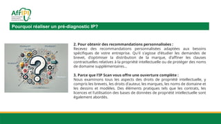 Pourquoi réaliser un pré-diagnostic IP?
2. Pour obtenir des recommandations personnalisées :
Recevez des recommandations personnalisées adaptées aux besoins
spécifiques de votre entreprise. Qu'il s'agisse d'étudier les demandes de
brevet, d'optimiser la distribution de la marque, d'affiner les clauses
contractuelles relatives à la propriété intellectuelle ou de protéger des noms
de domaine supplémentaires…
3. Parce que l’IP Scan vous offre une ouverture complète :
Nous examinons tous les aspects des droits de propriété intellectuelle, y
compris les brevets, les droits d'auteur, les marques, les noms de domaine et
les dessins et modèles. Des éléments pratiques tels que les contrats, les
licences et l'utilisation des bases de données de propriété intellectuelle sont
également abordés.
 