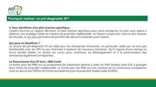Pourquoi réaliser un pré-diagnostic IP?
4. Pour bénéficier d’un plan d'action spécifique :
L'expert fournira un rapport décrivant un plan d’action spécifique pour votre entreprise. Ce plan vous aidera à
élaborer une stratégie solide en matière de propriété intellectuelle, en tenant compte des coûts et des chances
de réussite, ce qui vous permettra de prendre des décisions éclairées pour l'avenir.
Qui peut en bénéficier ?
Le service de pré-diagnostic PI est idéal pour les entreprises innovantes, en particulier celles qui ne sont pas
familiarisées avec les DPI ou qui cherchent à explorer de nouveaux domaines. Qu'il s'agisse d'une startup ou
d'une société établie, ce service est conçu pour contribuer au développement et à la pérennisation des
entreprises légalement enregistrées.
Le financement d’un IP Scan ( SME Fund)
Le Fonds pour les PME est un programme de subvention destiné à aider les PME établies dans l’UE à protéger
leurs droits de propriété intellectuelle. Le Fonds pour les PME est une initiative de la Commission européenne
mise en œuvre par l’Office de l’Union européenne pour la propriété intellectuelle (EUIPO).
 