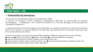 « THINK SMART » SRL
1- Présentation de l’entreprise
Think Smart est une entreprise créée en avril 2022 par M. XXXXX.
La start-up se positionne comme conceptrice, développeuse, fabricante et commerçante de solutions
technologiques « intelligentes » de tri sélectif de déchets en un mot, elle développe et commercialise des
« poubelles intelligentes ».
Le système breveté de Think Smart apporte une amélioration aux systèmes existants de tri de déchets ménagers
pour le hors domicile. Le dispositif détecte et trie des PMC, des papiers/cartons, des déchets organiques, des
verres et des déchets tout-venant.
Think Smart propose à ses clients une offre étoffée (adaptée à différents segments de marché recensés) :
● Hôpitaux Centres commerciaux Écoles, universités Grandes entreprises et magasins
● ● ●
● Lieux de divertissements (cinémas, bowlings, parcs d’attractions, etc.)
● Lieux de sports (stades, centres sportifs, piscines, etc.) Lieux de transports (gares, aéroports, ports, etc.)
●
● Administrations (communales, provinciales, régionales …
 