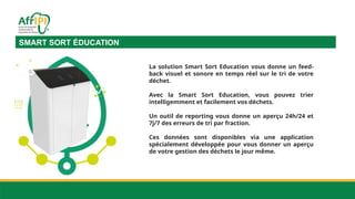 SMART SORT ÉDUCATION
La solution Smart Sort Education vous donne un feed-
back visuel et sonore en temps réel sur le tri de votre
déchet.
Avec la Smart Sort Education, vous pouvez trier
intelligemment et facilement vos déchets.
Un outil de reporting vous donne un aperçu 24h/24 et
7j/7 des erreurs de tri par fraction.
Ces données sont disponibles via une application
spécialement développée pour vous donner un aperçu
de votre gestion des déchets le jour même.
 