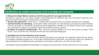 Identification du modèle économique et de la stratégie de l’entreprise
4. Ressources disponibles et accès au marché ( du point de vue organisationnel)
L’entreprise s’appuie sur une petite équipe multidisciplinaire et collabore avec des consultants externes pour
gérer les aspects techniques, commerciaux et juridiques.
 Gestion des opérations : Think Smart travaille avec des experts en IA, en gestion durable et en stratégie.
 Communication et marketing : L’entreprise utilise activement son site web pour partager les projets réalisés,
informer le public et sensibiliser. L’entreprise utilise également LinkedIn et ses réseaux sociaux pour partager
des actualités et renforcer sa visibilité auprès des professionnels du secteur.
 Juridique & Propriété intellectuelle : Bien qu’aucune équipe dédiée à la PI ne soit encore en place, Think
Smart est consciente de la nécessité de sécuriser ses actifs technologiques.
5. Stratégies de commercialisation et de marque
Think Smart mise sur une communication claire et éducative pour valoriser son expertise auprès de ses clients.
La stratégie marketing repose sur un site web professionnel et informatif, une présence active sur LinkedIn et
des présentations lors d’événements spécialisés, comme des conférences, ses foires et des salons.
L’entreprise souhaite également développer sa marque en tant qu’acteur clé des solutions de tri en Europe.
 