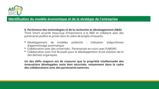 Identification du modèle économique et de la stratégie de l’entreprise
6. Pertinence des technologies et de la recherche et développement (R&D)
Think Smart accorde beaucoup d’importance à la R&D et collabore avec des
partenaires publics et privés dans le cadre de projets innovants.
 Développement de modèles prédictifs : Utilisation d’algorithmes
d’apprentissage automatique
 Collaboration avec des universités : Partenariats en cours avec l’UMONS
 Collaboration avec l’UZ Brussels pour le développement d’une solution de tri
des déchets organiques
Un des défis majeurs est de s’assurer que la propriété intellectuelle des
innovations développées reste bien sécurisée, notamment dans le cadre
des collaborations avec des partenaires externes.
 