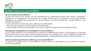 Quelques mots sur le secret d’affaires
Qu’est-ce qu’un secret d’affaires ?
Ce sont des droits de PI portant sur des renseignements confidentiels pouvant être vendus. L’acquisition,
l’utilisation ou la divulgation non autorisée de ce type d’information est considérée comme une pratique
déloyale et une violation de la protection du secret d’affaires. Pour être qualifiées de « secrets d’affaires », les
informations doivent :
 Avoir une valeur commerciale parce qu’elles sont confidentielles ;
 Être connues uniquement d’un groupe limité de personnes;
 Et faire l’objet de mesures raisonnables prises par leur détenteur légitime pour les garder secrètes.
Quel type de renseignement est protégé par le secret d’affaires ?
D’une manière générale, tout renseignement commercial confidentiel qui confère à une entreprise un avantage
concurrentiel et n’est pas connu d’autres personnes peut être protégé par le secret d’affaires (procédés de
fabrication, méthodes de distribution, stratégies publicitaires, renseignements financiers, formules, recettes …).
Quel est le type de protection conférée par un secret d’affaires ?
La protection conférée par un secret d’affaires s’inscrit dans le cadre général de la protection contre la
concurrence déloyale.
 