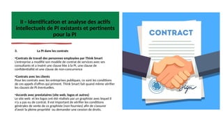 II - Identification et analyse des actifs
intellectuels de PI existants et pertinents
pour la PI
3. La PI dans les contrats
•Contrats de travail des personnes employées par Think Smart
L’entreprise a modifié son modèle de contrat de services avec ses
consultants et a inséré une clause liée à la PI, une clause de
confidentialité et une clause de non-concurrence
•Contrats avec les clients
Pour les contrats avec les entreprises publiques, ce sont les conditions
de ces appels d’offres qui priment. Think Smart fait quand même vérifier
les clauses de PI éventuelles.
•Accords avec prestataires (site web, logos et autres)
Le site web et les logos ont été réalisés par un graphiste avec lequel il
n’y a pas eu de contrat. Il est important de vérifier les conditions
générales de vente de ce graphiste (non fournies) afin de s’assurer
d’avoir la pleine propriété ou demander une cession de droits.
 