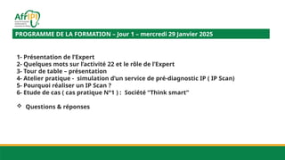 PROGRAMME DE LA FORMATION – Jour 1 – mercredi 29 Janvier 2025
1- Présentation de l’Expert
2- Quelques mots sur l’activité 22 et le rôle de l’Expert
3- Tour de table – présentation
4- Atelier pratique - simulation d’un service de pré-diagnostic IP ( IP Scan)
5- Pourquoi réaliser un IP Scan ?
6- Etude de cas ( cas pratique N°1 ) : Société “Think smart”
 Questions & réponses
 
