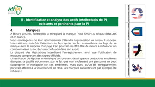 II - Identification et analyse des actifs intellectuels de PI
existants et pertinents pour la PI
4. Marques
A l’heure actuelle, l’entreprise a enregistré la marque Think Smart au niveau BENELUX
et en France.
Nous envisageons de leur recommander d’étendre la protection au niveau Européen.
Nous attirons toutefois l’attention de l’entreprise sur la ressemblance du logo de sa
marque avec le drapeau d’un pays Ceci pourrait en effet être de nature à influencer un
consommateur ou à créer une confusion dans son esprit.
La plupart des législations interdisent l’enregistrement ainsi que l’utilisation de
marques comprenant des signes officiels.
L’interdiction de déposer une marque comprenant des drapeaux ou d’autres emblèmes
étatiques se justifie notamment par le fait que non seulement une personne ne peut
s’approprier le monopole sur ces emblèmes, mais aussi qu’un tel enregistrement
porterait atteinte à la souveraineté de l’Etat. Les marques suivantes ont par exemple été
refusées :
 