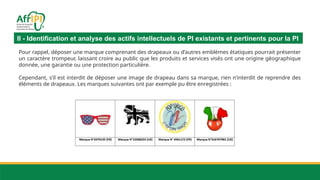II - Identification et analyse des actifs intellectuels de PI existants et pertinents pour la PI
Pour rappel, déposer une marque comprenant des drapeaux ou d’autres emblèmes étatiques pourrait présenter
un caractère trompeur, laissant croire au public que les produits et services visés ont une origine géographique
donnée, une garantie ou une protection particulière.
Cependant, s’il est interdit de déposer une image de drapeau dans sa marque, rien n’interdit de reprendre des
éléments de drapeaux. Les marques suivantes ont par exemple pu être enregistrées :
 