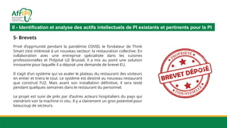 II - Identification et analyse des actifs intellectuels de PI existants et pertinents pour la PI
5- Brevets
Privé d’opprtunité pendant la pandémie COVID, le fondateur de Think
Smart s’est intéressé à un nouveau secteur: la restauration collective. En
collaboration avec une entreprise spécialisée dans les cuisines
professionnelles et l’hôpital UZ Brussel, il a mis au point une solution
innovante pour laquelle il a déposé une demande de brevet EU.
Il s’agit d’un système qui va avaler le plateau du restaurant des visiteurs
en entier et triera le tout. Le système est destiné au nouveau restaurant
que construit l’UZ. Mais avant son installation définitive, il sera testé
pendant quelques semaines dans le restaurant du personnel.
Le projet est suivi de près par d’autres acteurs hospitaliers du pays qui
viendront voir la machine in situ. Il y a clairement un gros potentiel pour
beaucoup de secteurs.
 
