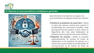Après l’entretien et la rédaction du rapport, nos
recommandations stratégiques étaient les suivantes
:
 Renforcer la protection du savoir-faire : Mettre
en place des mesures internes pour garantir la
confidentialité des informations sensibles, telles
que l’ajustement des capteurs, le bras moteur et
l’algorithme d’IA. Cela inclut l’élaboration de
politiques claires de gestion des secrets d’affaires.
 Optimiser les contrats : Vérifier et actualiser
systématiquement les contrats de travail, de
collaboration et de prestation de services, en y
incluant des clauses solides de confidentialité, de
non-concurrence et de cession de droits de
propriété intellectuelle.
IV- Résumé et recommandations stratégiques générales
 