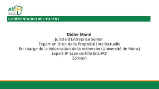 I- PRESENTATION DE L’EXPERT
Didier Moné
Juriste d’Entreprise Senior
Expert en Droit de la Propriété Intellectuelle
En charge de la Valorisation de la recherche (Université de Mons)
Expert IP Scan certifié (EUIPO)
Écrivain
 