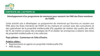 CONTEXTE DE L’ACTIVITE 22
Développement d’un programme de mentorat pour soutenir les PME des États membres
de l’OAPI.
Cette activité vise à développer un programme de mentorat qui fournira un soutien aux
PME dans les États membres de l’OAPI en les mettant en contact avec des consultants et
des spécialistes de la propriété intellectuelle (PI) capables de réaliser des audits des actifs
de PI, de mettre en place des stratégies de PI et d’aider les entreprises à obtenir des titres
de propriété intellectuelle et à les valoriser.
Pays pilotes : Cameroun et Côte d’Ivoire.
Publics cibles :
 Représentants et agents en propriété intellectuelle (PI).
 PME locales.
 