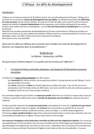 L’Afrique : les défis du développement
Introduction :
L’Afrique est un immense continent de 30 millions de km2, très morcelé politiquement (54 pays). L’Afrique est le
continent où l’on trouve les niveaux de développement les plus faibles. Sur 48 pays faisant partie des PMA (Pays
les moins avancés), 34 sont situés en Afrique. Ces pays ont un IDH très faible, ce qui veut dire qu’ils n’ont pas la
capacité de satisfaire les besoins fondamentaux de leur population, sont instables politiquement (corruption,
tensions voire conflits internes ou interétatiques…) et sont très mal insérés dans la mondialisation ou en position
de dominés.
Néanmoins de nouvelles perspectives de développement se font jour et permettent à l’Afrique de combler une
partie de son retard, ce qui nous empêche de considérer l’Afrique comme un continent totalement à l’écart et sous-
développé, même si les défis à relever sont encore importants et nombreux.
Nous pouvons ainsi nous demander
Quels sont les défis que l’Afrique doit surmonter pour combler son retard de développement et
favoriser son intégration dans la mondialisation ?
Etude de cas :
Le Sahara : ressources, conflits
De quels atouts le Sahara dispose-t-il et quelles sont les tensions qui l’affectent ?
I. Un espace de fortes contraintes physiques, mais disposant d’importantes ressources
convoitées
Le Sahara est un espace à forte contrainte pour deux raisons :
- Son immensité (8,5 millions de Km2, soit la superficie du Brésil). Il occupe près du tiers de l’Afrique. C’est le
plus grand désert du monde.
- Son climat marqué par l’aridité qui interdit l’agriculture en dehors des oasis. L’eau est très rare car les
précipitations sont très faibles (moins de 200 mm/an, voire moins de 100 mm dans de nombreux espaces). A
l’exception du Nil, les cours d’eau sont peu nombreux.
Ces contraintes expliquent que le Sahara un espace peu peuplé. Néanmoins ce n’est pas un espace vide car plus de
7 millions y vivent (hors vallée du Nil), mais les densités de population sont très faibles (en moyenne moins de 1
hab/km2).
Le Sahara possède néanmoins des ressources importantes, principalement en sous-sol. Le pétrole et le gaz naturel
sont présents en Algérie, Libye et en Egypte. Des minerais sont aussi présents en quantité (fer et cuivre en
Mauritanie, Phosphate au Sahara occidental marocain, uranium au Niger…). Le Sahara dispose également
d’immenses nappes aquifères fossiles (nappe d’eau souterraine présente dans la roche et peu alimentée, donc non
renouvelable) principalement en Algérie, Tunisie, Libye et dans le nord du Niger.
Ces ressources stratégiques sont d’autant plus convoitées qu’elles sont très inégalement réparties. Ces ressources
sont exploitées par les Etats du Sahara mais sont aussi convoitées par les FTN étrangères (principalement issues des
pays développés et émergents) qui sont mises en concurrence. L’exploitation de ces ressources est essentielle pour
alimenter les revenus des Etats (l’économie de l’Algérie et de la Libye est liée à la rente pétrolière ; l’uranium
 